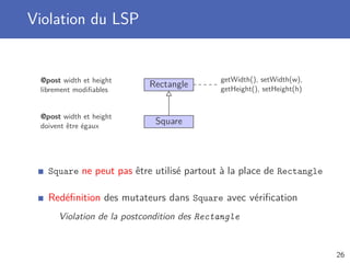 Violation du LSP
Rectangle
Square
getWidth(), setWidth(w),
getHeight(), setHeight(h)
@post width et height
librement modiﬁables
@post width et height
doivent être égaux
Square ne peut pas être utilisé partout à la place de Rectangle
Redéﬁnition des mutateurs dans Square avec vériﬁcation
Violation de la postcondition des Rectangle
26
 