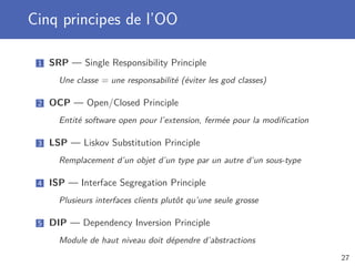 Cinq principes de l’OO
1 SRP — Single Responsibility Principle
Une classe = une responsabilité (éviter les god classes)
2 OCP — Open/Closed Principle
Entité software open pour l’extension, fermée pour la modiﬁcation
3 LSP — Liskov Substitution Principle
Remplacement d’un objet d’un type par un autre d’un sous-type
4 ISP — Interface Segregation Principle
Plusieurs interfaces clients plutôt qu’une seule grosse
5 DIP — Dependency Inversion Principle
Module de haut niveau doit dépendre d’abstractions
27
 
