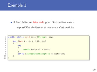 Exemple 1
Il faut éviter un bloc vide pour l’instruction catch
Impossibilité de détecter si une erreur s’est produite
1 public static void main (String [] args)
2 {
3 for (int i = 0; i < 10; i++)
4 {
5 try
6 {
7 Thread.sleep (i * 100);
8 }
9 catch ( InterruptedException exception){}
10 }
11 }
29
 