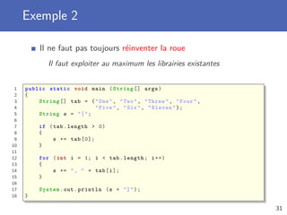 Exemple 2
Il ne faut pas toujours réinventer la roue
Il faut exploiter au maximum les librairies existantes
1 public static void main (String [] args)
2 {
3 String [] tab = {"One", "Two", "Three", "Four",
4 "Five", "Six", "Eleven"};
5 String s = "[";
6
7 if (tab.length > 0)
8 {
9 s += tab [0];
10 }
11
12 for (int i = 1; i < tab.length; i++)
13 {
14 s += ", " + tab[i];
15 }
16
17 System.out.println (s + "]");
18 }
31
 