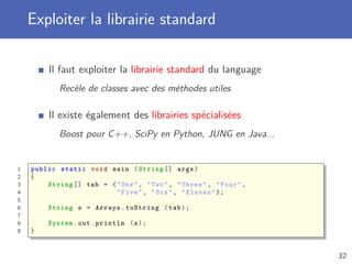 Exploiter la librairie standard
Il faut exploiter la librairie standard du language
Recèle de classes avec des méthodes utiles
Il existe également des librairies spécialisées
Boost pour C++, SciPy en Python, JUNG en Java...
1 public static void main (String [] args)
2 {
3 String [] tab = {"One", "Two", "Three", "Four",
4 "Five", "Six", "Eleven"};
5
6 String s = Arrays.toString (tab);
7
8 System.out.println (s);
9 }
32
 