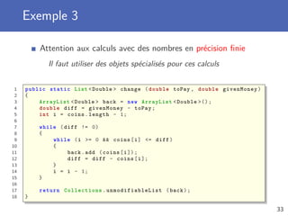 Exemple 3
Attention aux calculs avec des nombres en précision ﬁnie
Il faut utiliser des objets spécialisés pour ces calculs
1 public static List <Double > change (double toPay , double givenMoney)
2 {
3 ArrayList <Double > back = new ArrayList <Double >();
4 double diff = givenMoney - toPay;
5 int i = coins.length - 1;
6
7 while (diff != 0)
8 {
9 while (i >= 0 && coins[i] <= diff)
10 {
11 back.add (coins[i]);
12 diff = diff - coins[i];
13 }
14 i = i - 1;
15 }
16
17 return Collections . unmodifiableList (back);
18 }
33
 