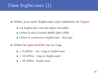 Classe BigDecimal (1)
Utiliser java.math.BigDecimal pour représenter de l’argent
Les BigDecimal sont des objets immuables
Utiliser le style d’arrondi ROUND_HALF_EVEN
Utiliser le constructeur BigDecimal (String)
Utiliser les types primitifs int ou long
≤ 9 chiﬀres : int, long ou BigDecimal
≤ 18 chiﬀres : long ou BigDecimal
> 18 chiﬀres : BigDecimal
34
 