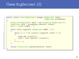 Classe BigDecimal (2)
1 public static List <BigDecimal > change ( BigDecimal toPay ,
2 BigDecimal givenMoney)
3 {
4 ArrayList <BigDecimal > back = new ArrayList <BigDecimal >();
5 BigDecimal diff = givenMoney.subtract (toPay);
6 int i = coins.length - 1;
7
8 while (diff.compareTo ( BigDecimal .ZERO) != 0)
9 {
10 while (i >= 0 && coins[i]. compareTo (diff) <= 0)
11 {
12 back.add (coins[i]);
13 diff = diff.subtract (coins[i]);
14 }
15 i = i - 1;
16 }
17
18 return Collections . unmodifiableList (back);
19 }
35
 