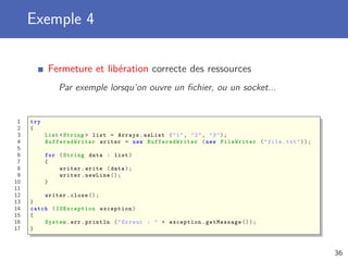 Exemple 4
Fermeture et libération correcte des ressources
Par exemple lorsqu’on ouvre un ﬁchier, ou un socket...
1 try
2 {
3 List <String > list = Arrays.asList ("1", "2", "3");
4 BufferedWriter writer = new BufferedWriter (new FileWriter ("file.txt"));
5
6 for (String data : list)
7 {
8 writer.write (data);
9 writer.newLine ();
10 }
11
12 writer.close ();
13 }
14 catch ( IOException exception)
15 {
16 System.err.println ("Erreur : " + exception.getMessage ());
17 }
36
 