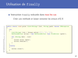 Utilisation de finally
Instruction finally exécutée dans tous les cas
Créer une méthode et laisser remonter les erreurs d’E/S
1 public static void print (List <String > list , String path) throws IOException
2 {
3 try
4 {
5 List <String > list = Arrays.asList ("1", "2", "3");
6 BufferedWriter writer = new BufferedWriter (new FileWriter (path));
7
8 for (String data : list)
9 {
10 writer.write (data);
11 writer.newLine ();
12 }
13 }
14 finally
15 {
16 writer.close ();
17 }
18 }
37
 