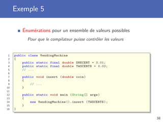 Exemple 5
Énumérations pour un ensemble de valeurs possibles
Pour que le compilateur puisse contrôler les valeurs
1 public class VendingMachine
2 {
3 public static final double ONECENT = 0.01;
4 public static final double TWOCENTS = 0.02;
5 // ...
6
7 public void insert (double coin)
8 {
9 // ...
10 }
11
12 public static void main ( String [] args)
13 {
14 new VendingMachine ().insert (TWOCENTS);
15 }
16 }
38
 