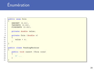 Énumération
1 public enum Coin
2 {
3 ONECENT (0.01) ,
4 TWOCENTS (0.02) ,
5 FIVECENTS (0.05);
6
7 private double value;
8
9 private Coin ( double v)
10 {
11 value = v;
12 }
13 }
14
15 public class VendingMachine
16 {
17 public void insert (Coin coin)
18 {
19 // ...
20 }
21 }
39
 