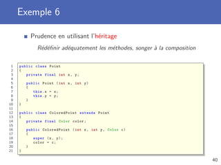 Exemple 6
Prudence en utilisant l’héritage
Rédéﬁnir adéquatement les méthodes, songer à la composition
1 public class Point
2 {
3 private final int x, y;
4
5 public Point (int x, int y)
6 {
7 this.x = x;
8 this.y = y;
9 }
10 }
11
12 public class ColoredPoint extends Point
13 {
14 private final Color color;
15
16 public ColoredPoint (int x, int y, Color c)
17 {
18 super (x, y);
19 color = c;
20 }
21 }
40
 