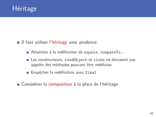 Héritage
Il faut utiliser l’héritage avec prudence
Attention à la redéﬁnition de equals, compareTo...
Les constructeurs, readObject et clone ne devraient pas
appeler des méthodes pouvant être redéﬁnies
Empêcher la redéﬁnition avec final
Considérer la composition à la place de l’héritage
41
 