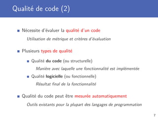 Qualité de code (2)
Nécessite d’évaluer la qualité d’un code
Utilisation de métrique et critères d’évaluation
Plusieurs types de qualité
Qualité du code (ou structurelle)
Manière avec laquelle une fonctionnalité est implémentée
Qualité logicielle (ou fonctionnelle)
Résultat ﬁnal de la fonctionnalité
Qualité du code peut être mesurée automatiquement
Outils existants pour la plupart des langages de programmation
7
 