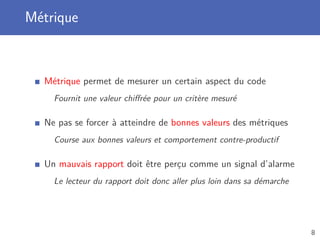 Métrique
Métrique permet de mesurer un certain aspect du code
Fournit une valeur chiﬀrée pour un critère mesuré
Ne pas se forcer à atteindre de bonnes valeurs des métriques
Course aux bonnes valeurs et comportement contre-productif
Un mauvais rapport doit être perçu comme un signal d’alarme
Le lecteur du rapport doit donc aller plus loin dans sa démarche
8
 