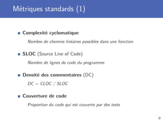 Métriques standards (1)
Complexité cyclomatique
Nombre de chemins linéaires possibles dans une fonction
SLOC (Source Line of Code)
Nombre de lignes de code du programme
Densité des commentaires (DC)
DC = CLOC / SLOC
Couverture de code
Proportion du code qui est couverte par des tests
9
 
