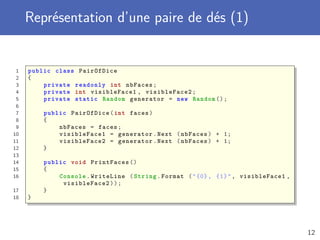 Représentation d’une paire de dés (1)
1 public class PairOfDice
2 {
3 private readonly int nbFaces;
4 private int visibleFace1 , visibleFace2 ;
5 private static Random generator = new Random ();
6
7 public PairOfDice(int faces)
8 {
9 nbFaces = faces;
10 visibleFace1 = generator.Next (nbFaces) + 1;
11 visibleFace2 = generator.Next (nbFaces) + 1;
12 }
13
14 public void PrintFaces ()
15 {
16 Console .WriteLine (String.Format ("{0}, {1}", visibleFace1 ,
visibleFace2 ));
17 }
18 }
12
 