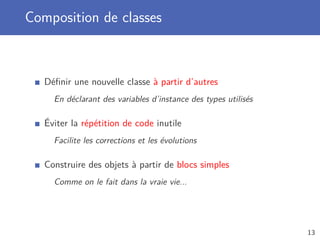 Composition de classes
Déﬁnir une nouvelle classe à partir d’autres
En déclarant des variables d’instance des types utilisés
Éviter la répétition de code inutile
Facilite les corrections et les évolutions
Construire des objets à partir de blocs simples
Comme on le fait dans la vraie vie...
13
 