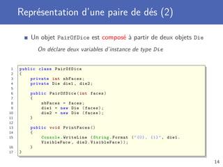 Représentation d’une paire de dés (2)
Un objet PairOfDice est composé à partir de deux objets Die
On déclare deux variables d’instance de type Die
1 public class PairOfDice
2 {
3 private int nbFaces;
4 private Die die1 , die2;
5
6 public PairOfDice(int faces)
7 {
8 nbFaces = faces;
9 die1 = new Die (faces);
10 die2 = new Die (faces);
11 }
12
13 public void PrintFaces ()
14 {
15 Console .WriteLine (String.Format ("{0}, {1}", die1.
VisibleFace , die2. VisibleFace ));
16 }
17 }
14
 