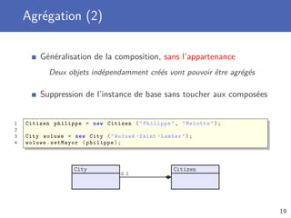 Agrégation (2)
Généralisation de la composition, sans l’appartenance
Deux objets indépendamment créés vont pouvoir être agrégés
Suppression de l’instance de base sans toucher aux composées
1 Citizen philippe = new Citizen ("Philippe", "Melotte");
2
3 City woluwe = new City ("Woluwé -Saint -Lambert");
4 woluwe.setMayor (philippe);
City Citizen
0..1
19
 