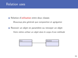 Relation uses
Relation d’utilisation entre deux classes
Beaucoup plus générale que composition et agrégation
Recevoir un objet en paramètre ou renvoyer un objet
Voire même utiliser un objet dans le corps d’une méthode
Die Random
20
 