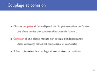 Couplage et cohésion
Classes couplées si l’une dépend de l’implémentation de l’autre
Une classe accède aux variables d’instance de l’autre...
Cohésion d’une classe mesure son niveau d’indépendance
Classe cohérente facilement maintenable et réutilisable
Il faut minimiser le couplage et maximiser la cohésion
21
 