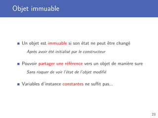 Objet immuable
Un objet est immuable si son état ne peut être changé
Après avoir été initialisé par le constructeur
Pouvoir partager une référence vers un objet de manière sure
Sans risquer de voir l’état de l’objet modiﬁé
Variables d’instance constantes ne suﬃt pas...
23
 