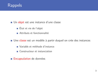 Rappels
Un objet est une instance d’une classe
État et vie de l’objet
Attributs et fonctionnalité
Une classe est un modèle à partir duquel on crée des instances
Variable et méthode d’instance
Constructeur et instanciation
Encapsulation de données
3
 