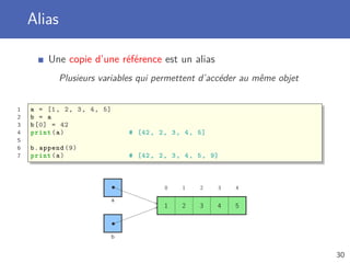 Alias
Une copie d’une référence est un alias
Plusieurs variables qui permettent d’accéder au même objet
1 a = [1, 2, 3, 4, 5]
2 b = a
3 b[0] = 42
4 print(a) # [42, 2, 3, 4, 5]
5
6 b.append (9)
7 print(a) # [42, 2, 3, 4, 5, 9]
a
b
0 1 2 3 4
1 2 3 4 5
30
 