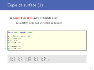 Copie de surface (1)
Copie d’un objet avec le module copy
La fonction copy fait une copie de surface
1 from copy import copy
2
3 a = [1, 2, 3, 4, 5]
4 b = copy(a)
5 b[0] = 42
6 print(a, b)
7
8 b.append (9)
9 print(a, b)
[1, 2, 3, 4, 5] [42, 2, 3, 4, 5]
[1, 2, 3, 4, 5] [42, 2, 3, 4, 5, 9]
31
 