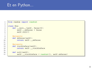 Et en Python...
1 from random import randint
2
3 class Die:
4 def __init__(self , faces =6):
5 self.__nbfaces = faces
6 self.roll ()
7
8 @property
9 def nbfaces(self):
10 return self.__nbfaces
11
12 @property
13 def visibleface(self):
14 return self. __visibleface
15
16 def roll(self):
17 self. __visibleface = randint (1, self.nbfaces)
8
 