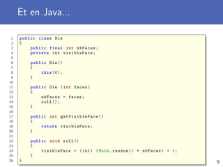 Et en Java...
1 public class Die
2 {
3 public final int nbFaces;
4 private int visibleFace;
5
6 public Die ()
7 {
8 this (6);
9 }
10
11 public Die (int faces)
12 {
13 nbFaces = faces;
14 roll ();
15 }
16
17 public int getVisibleFace ()
18 {
19 return visibleFace ;
20 }
21
22 public void roll ()
23 {
24 visibleFace = (int) (Math.random () * nbFaces) + 1;
25 }
26 } 9
 