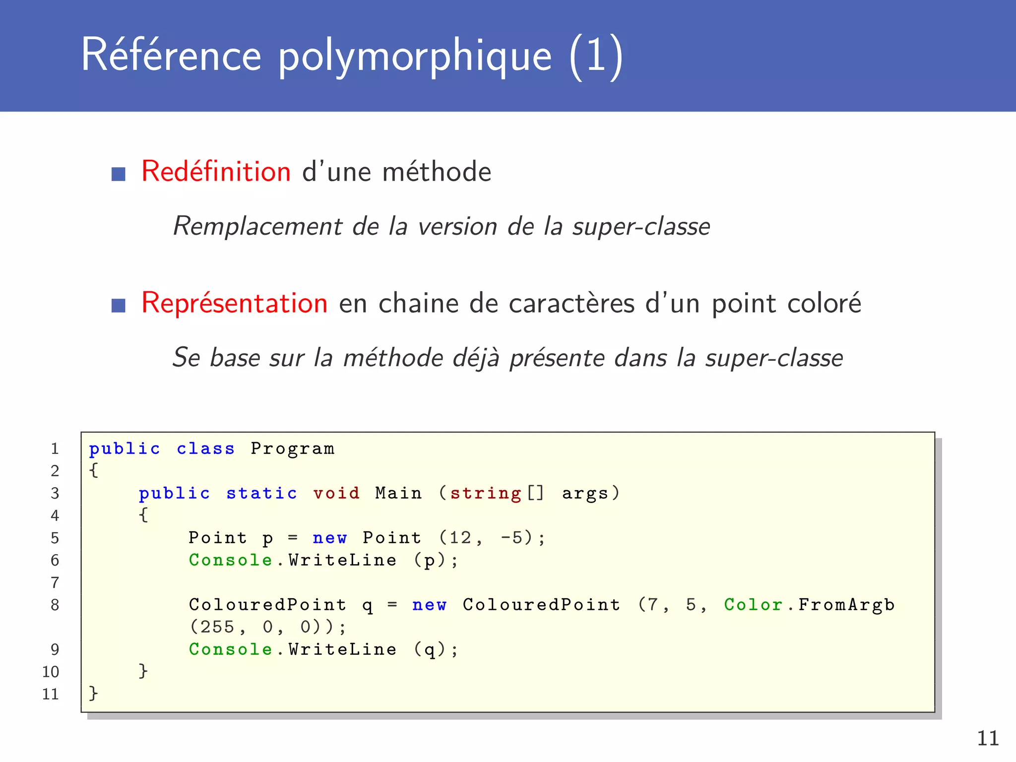 Référence polymorphique (1)
Redéﬁnition d’une méthode
Remplacement de la version de la super-classe
Représentation en chaine de caractères d’un point coloré
Se base sur la méthode déjà présente dans la super-classe
1 public class Program
2 {
3 public static void Main ( string [] args)
4 {
5 Point p = new Point (12, -5);
6 Console .WriteLine (p);
7
8 ColouredPoint q = new ColouredPoint (7, 5, Color.FromArgb
(255 , 0, 0));
9 Console .WriteLine (q);
10 }
11 }
11
 