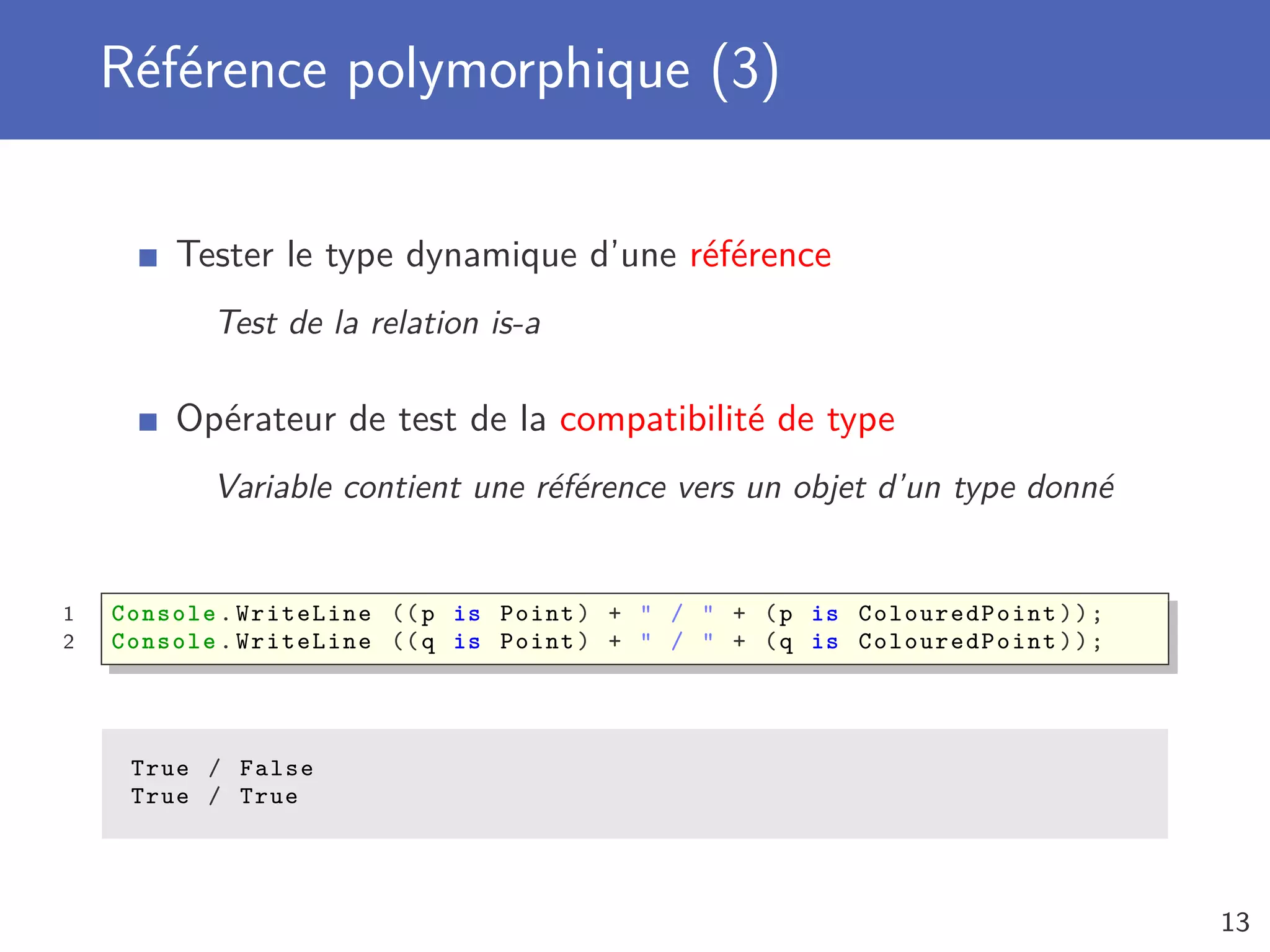 Référence polymorphique (3)
Tester le type dynamique d’une référence
Test de la relation is-a
Opérateur de test de la compatibilité de type
Variable contient une référence vers un objet d’un type donné
1 Console .WriteLine ((p is Point) + " / " + (p is ColouredPoint ));
2 Console .WriteLine ((q is Point) + " / " + (q is ColouredPoint ));
True / False
True / True
13
 