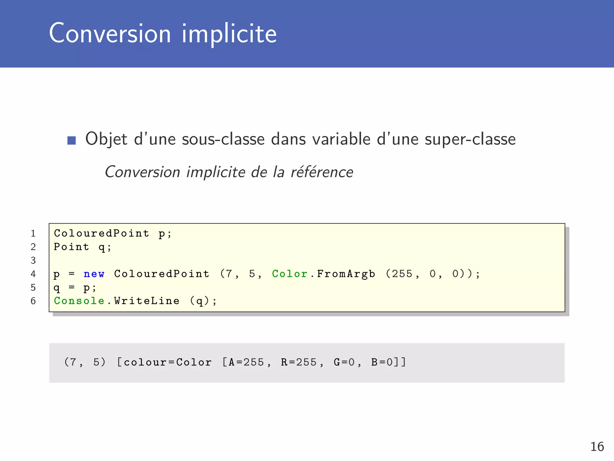 Conversion implicite
Objet d’une sous-classe dans variable d’une super-classe
Conversion implicite de la référence
1 ColouredPoint p;
2 Point q;
3
4 p = new ColouredPoint (7, 5, Color.FromArgb (255 , 0, 0));
5 q = p;
6 Console .WriteLine (q);
(7, 5) [colour=Color [A=255 , R=255 , G=0, B=0]]
16
 