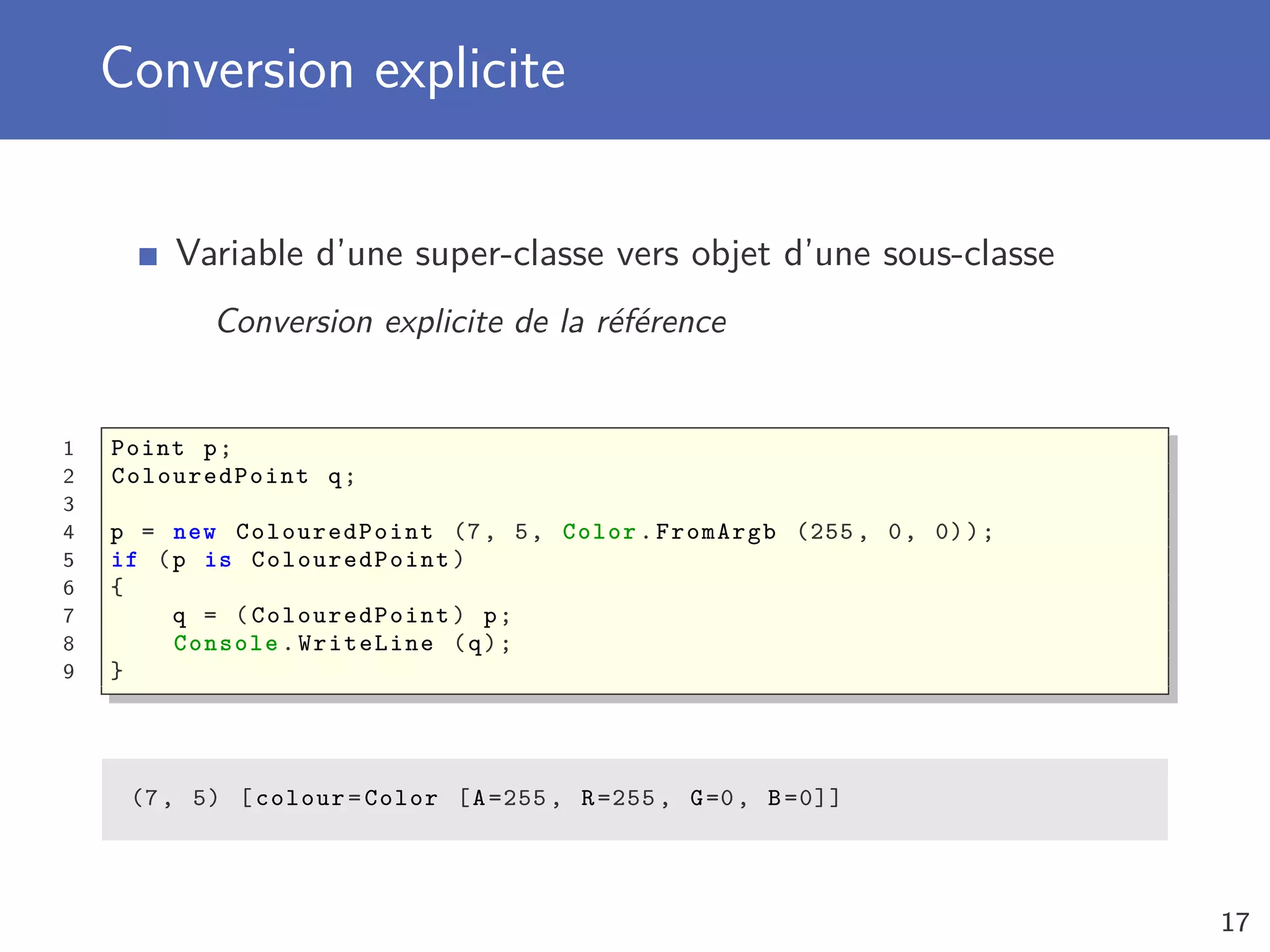 Conversion explicite
Variable d’une super-classe vers objet d’une sous-classe
Conversion explicite de la référence
1 Point p;
2 ColouredPoint q;
3
4 p = new ColouredPoint (7, 5, Color.FromArgb (255 , 0, 0));
5 if (p is ColouredPoint )
6 {
7 q = ( ColouredPoint ) p;
8 Console .WriteLine (q);
9 }
(7, 5) [colour=Color [A=255 , R=255 , G=0, B=0]]
17
 