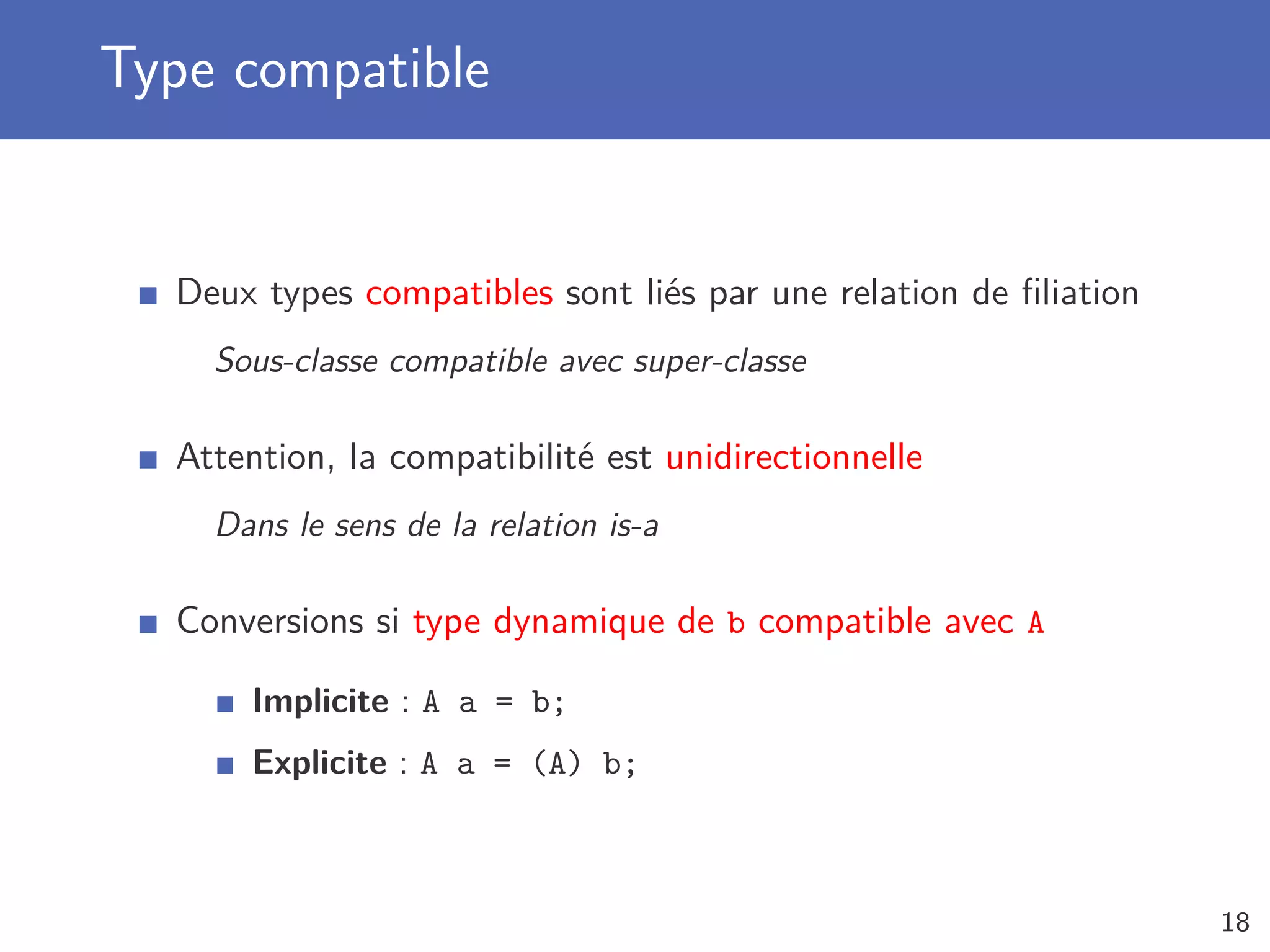 Type compatible
Deux types compatibles sont liés par une relation de ﬁliation
Sous-classe compatible avec super-classe
Attention, la compatibilité est unidirectionnelle
Dans le sens de la relation is-a
Conversions si type dynamique de b compatible avec A
Implicite : A a = b;
Explicite : A a = (A) b;
18
 