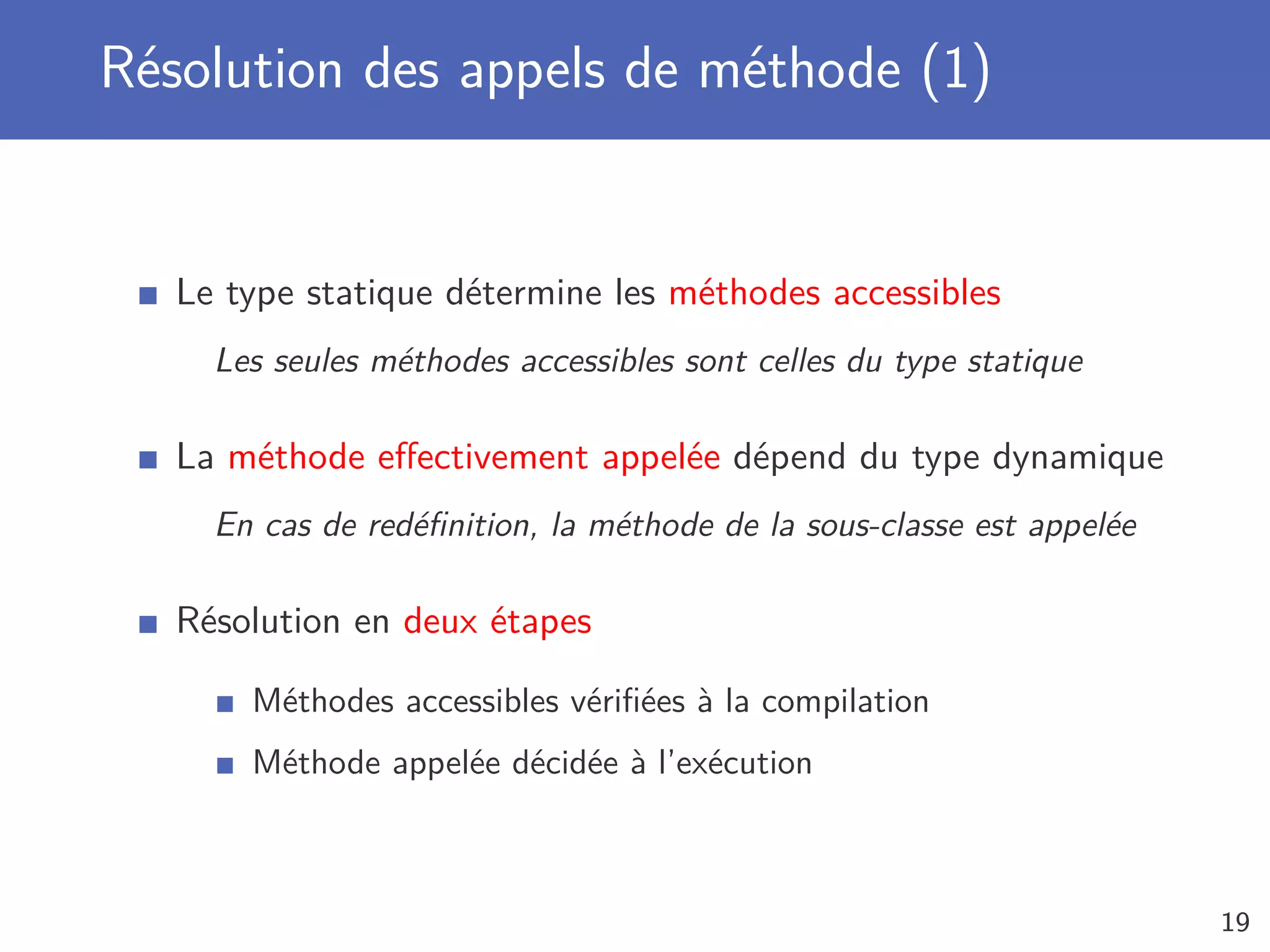 Résolution des appels de méthode (1)
Le type statique détermine les méthodes accessibles
Les seules méthodes accessibles sont celles du type statique
La méthode eﬀectivement appelée dépend du type dynamique
En cas de redéﬁnition, la méthode de la sous-classe est appelée
Résolution en deux étapes
Méthodes accessibles vériﬁées à la compilation
Méthode appelée décidée à l’exécution
19
 