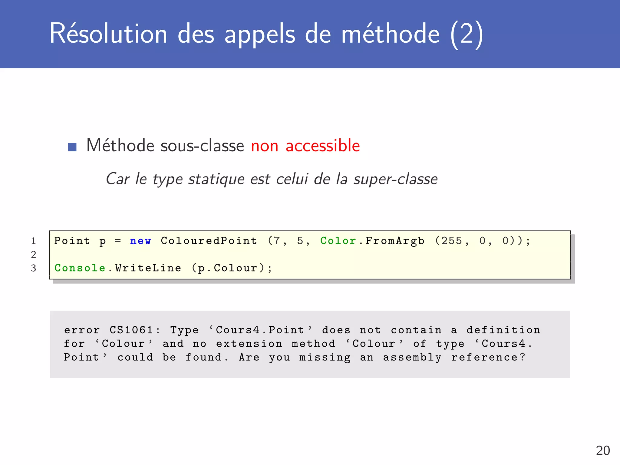 Résolution des appels de méthode (2)
Méthode sous-classe non accessible
Car le type statique est celui de la super-classe
1 Point p = new ColouredPoint (7, 5, Color.FromArgb (255 , 0, 0));
2
3 Console .WriteLine (p.Colour);
error CS1061: Type ‘Cours4.Point ’ does not contain a definition
for ‘Colour ’ and no extension method ‘Colour ’ of type ‘Cours4.
Point ’ could be found. Are you missing an assembly reference?
20
 