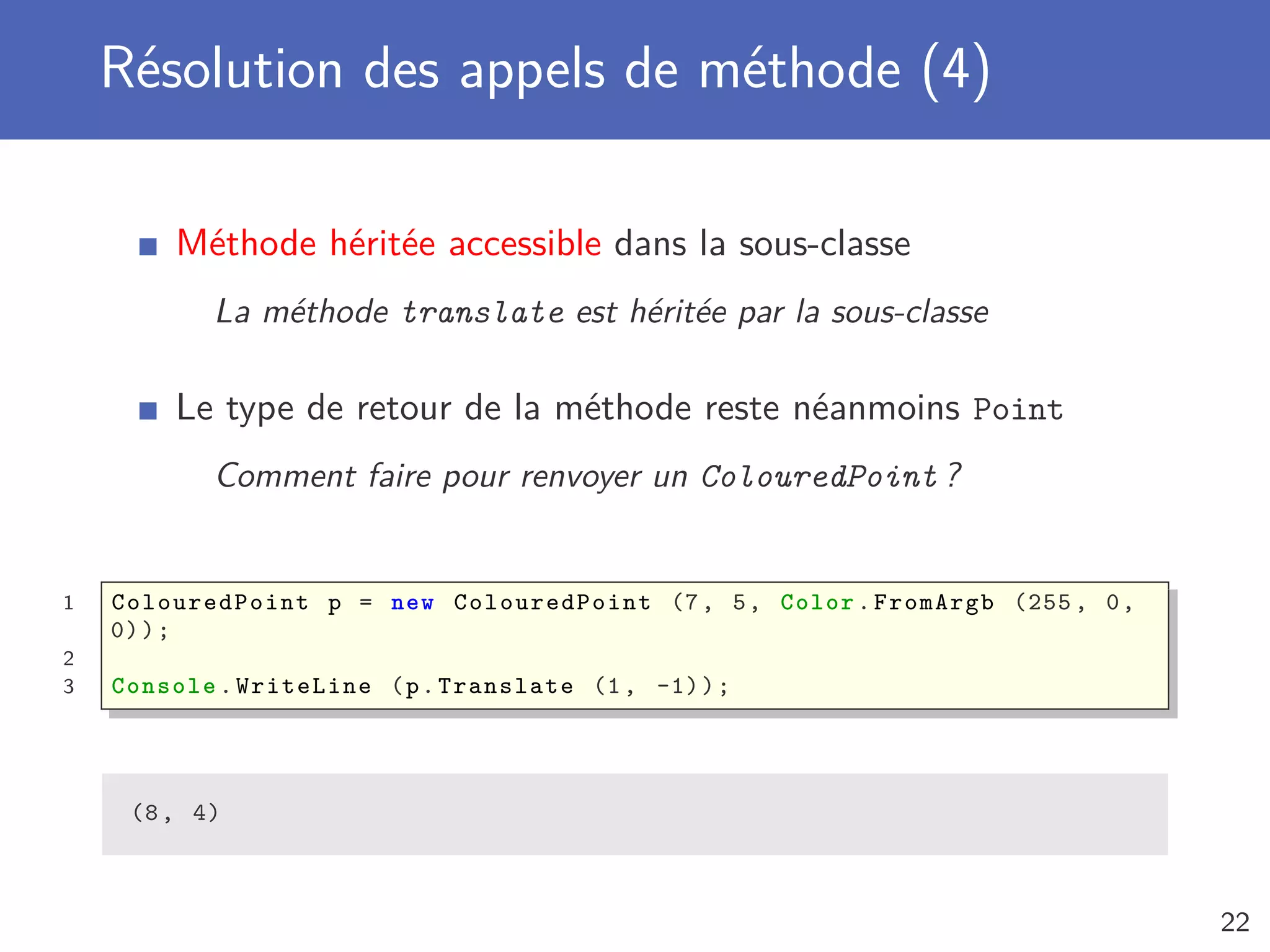 Résolution des appels de méthode (4)
Méthode héritée accessible dans la sous-classe
La méthode translate est héritée par la sous-classe
Le type de retour de la méthode reste néanmoins Point
Comment faire pour renvoyer un ColouredPoint ?
1 ColouredPoint p = new ColouredPoint (7, 5, Color.FromArgb (255 , 0,
0));
2
3 Console .WriteLine (p.Translate (1, -1));
(8, 4)
22
 