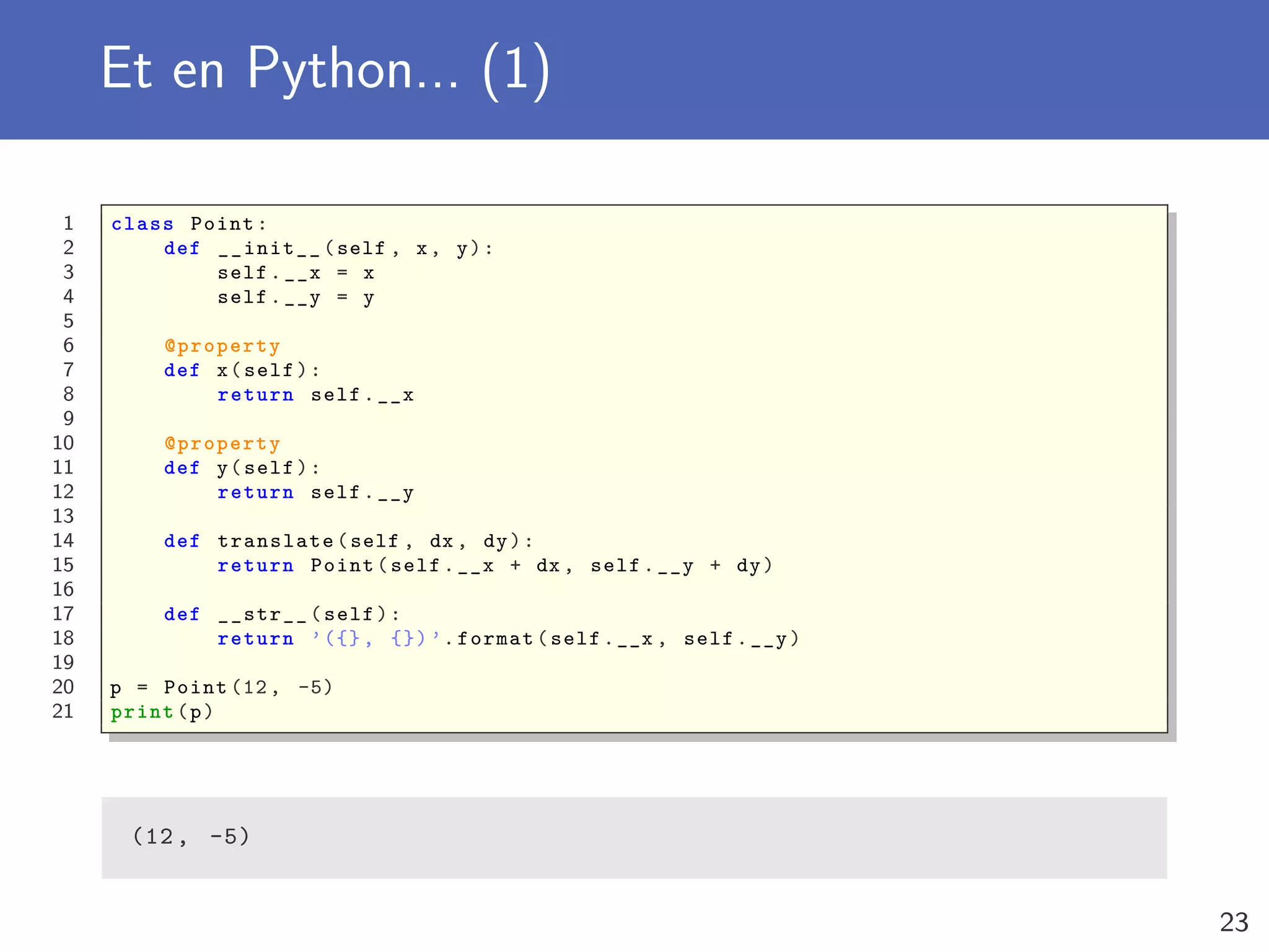 Et en Python... (1)
1 class Point:
2 def __init__(self , x, y):
3 self.__x = x
4 self.__y = y
5
6 @property
7 def x(self):
8 return self.__x
9
10 @property
11 def y(self):
12 return self.__y
13
14 def translate(self , dx , dy):
15 return Point(self.__x + dx , self.__y + dy)
16
17 def __str__(self):
18 return ’({}, {}) ’.format(self.__x , self.__y)
19
20 p = Point (12, -5)
21 print(p)
(12, -5)
23
 