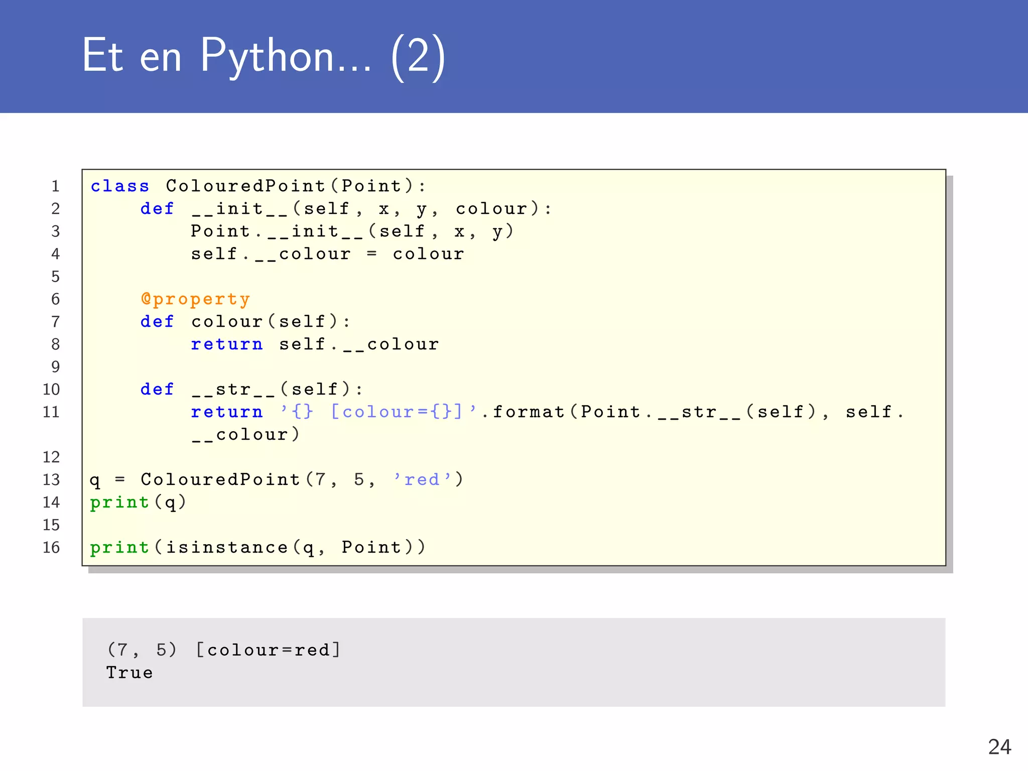 Et en Python... (2)
1 class ColouredPoint (Point):
2 def __init__(self , x, y, colour):
3 Point.__init__(self , x, y)
4 self.__colour = colour
5
6 @property
7 def colour(self):
8 return self.__colour
9
10 def __str__(self):
11 return ’{} [colour ={}] ’.format(Point.__str__(self), self.
__colour)
12
13 q = ColouredPoint (7, 5, ’red ’)
14 print(q)
15
16 print(isinstance(q, Point))
(7, 5) [colour=red]
True
24
 