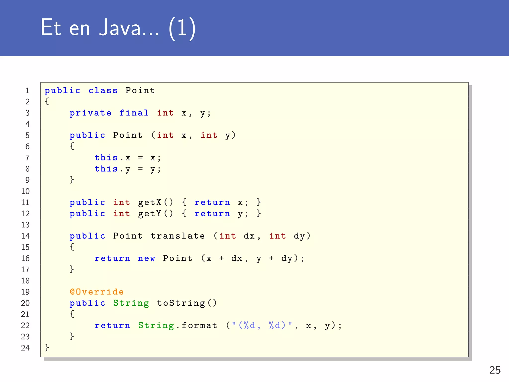 Et en Java... (1)
1 public class Point
2 {
3 private final int x, y;
4
5 public Point (int x, int y)
6 {
7 this.x = x;
8 this.y = y;
9 }
10
11 public int getX () { return x; }
12 public int getY () { return y; }
13
14 public Point translate (int dx , int dy)
15 {
16 return new Point (x + dx , y + dy);
17 }
18
19 @Override
20 public String toString ()
21 {
22 return String.format ("(%d, %d)", x, y);
23 }
24 }
25
 