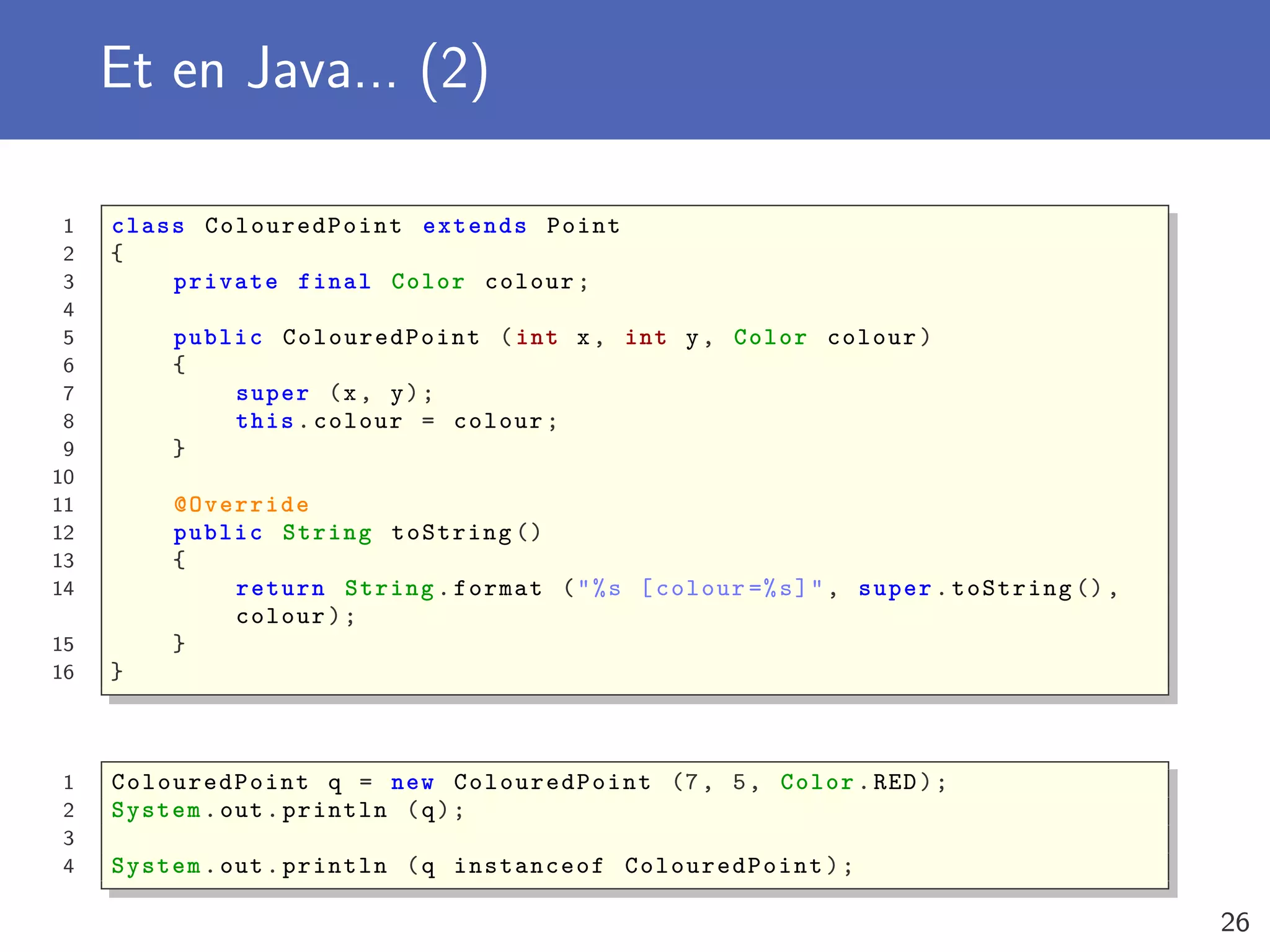 Et en Java... (2)
1 class ColouredPoint extends Point
2 {
3 private final Color colour;
4
5 public ColouredPoint (int x, int y, Color colour)
6 {
7 super (x, y);
8 this.colour = colour;
9 }
10
11 @Override
12 public String toString ()
13 {
14 return String.format ("%s [colour =%s]", super.toString (),
colour);
15 }
16 }
1 ColouredPoint q = new ColouredPoint (7, 5, Color.RED);
2 System.out.println (q);
3
4 System.out.println (q instanceof ColouredPoint );
26
 