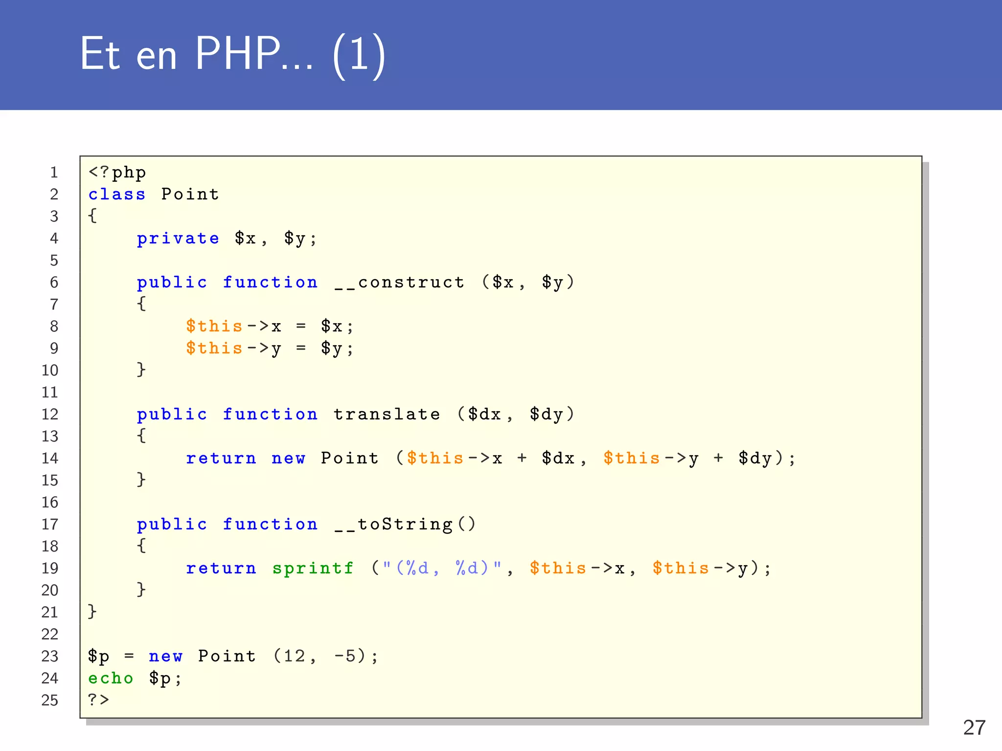 Et en PHP... (1)
1 <?php
2 class Point
3 {
4 private $x , $y;
5
6 public function __construct ($x , $y)
7 {
8 $this ->x = $x;
9 $this ->y = $y;
10 }
11
12 public function translate ($dx , $dy)
13 {
14 return new Point ($this ->x + $dx , $this ->y + $dy);
15 }
16
17 public function __toString ()
18 {
19 return sprintf ("(%d, %d)", $this ->x, $this ->y);
20 }
21 }
22
23 $p = new Point (12, -5);
24 echo $p;
25 ?>
27
 