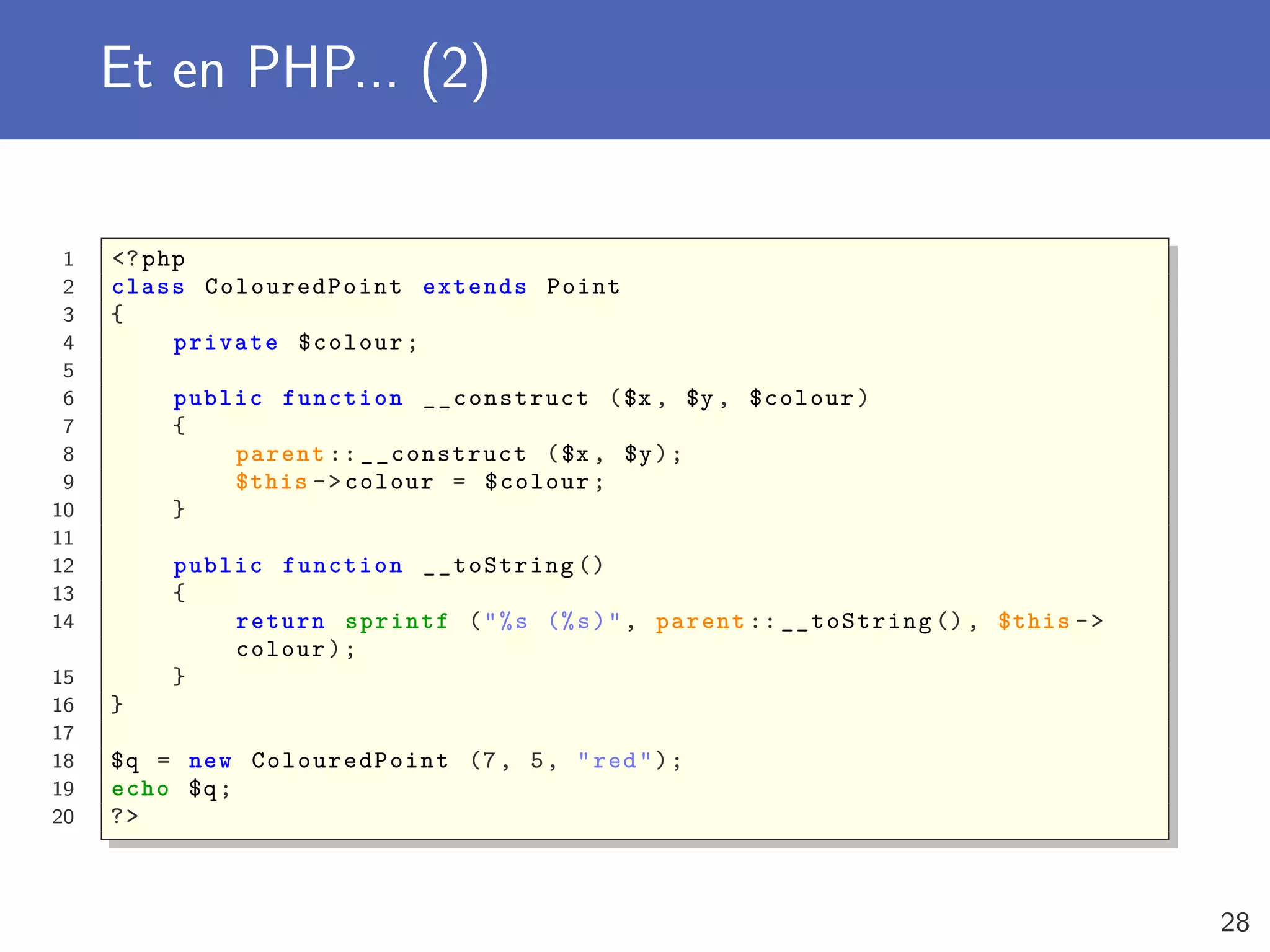 Et en PHP... (2)
1 <?php
2 class ColouredPoint extends Point
3 {
4 private $colour;
5
6 public function __construct ($x , $y , $colour)
7 {
8 parent :: __construct ($x , $y);
9 $this ->colour = $colour;
10 }
11
12 public function __toString ()
13 {
14 return sprintf ("%s (%s)", parent :: __toString (), $this ->
colour);
15 }
16 }
17
18 $q = new ColouredPoint (7, 5, "red");
19 echo $q;
20 ?>
28
 