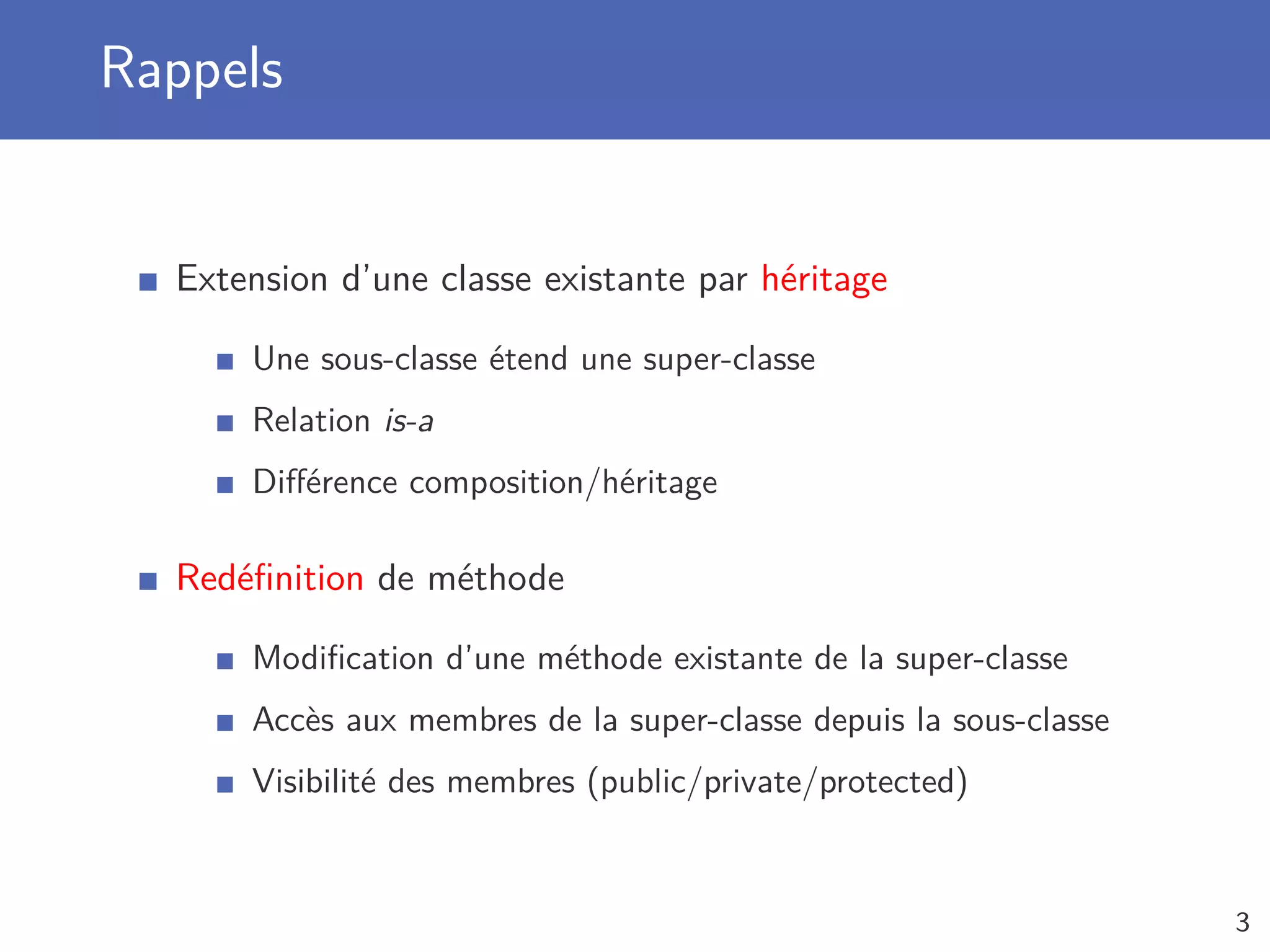 Rappels
Extension d’une classe existante par héritage
Une sous-classe étend une super-classe
Relation is-a
Diﬀérence composition/héritage
Redéﬁnition de méthode
Modiﬁcation d’une méthode existante de la super-classe
Accès aux membres de la super-classe depuis la sous-classe
Visibilité des membres (public/private/protected)
3
 