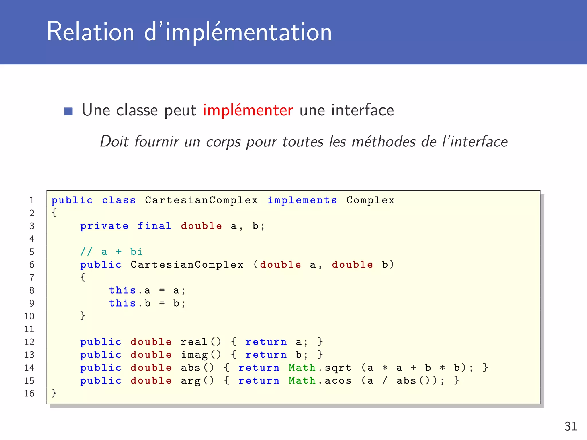 Relation d’implémentation
Une classe peut implémenter une interface
Doit fournir un corps pour toutes les méthodes de l’interface
1 public class CartesianComplex implements Complex
2 {
3 private final double a, b;
4
5 // a + bi
6 public CartesianComplex (double a, double b)
7 {
8 this.a = a;
9 this.b = b;
10 }
11
12 public double real () { return a; }
13 public double imag () { return b; }
14 public double abs () { return Math.sqrt (a * a + b * b); }
15 public double arg () { return Math.acos (a / abs ()); }
16 }
31
 