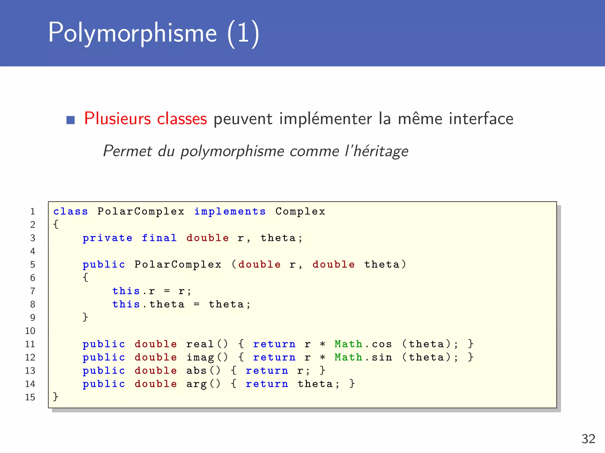 Polymorphisme (1)
Plusieurs classes peuvent implémenter la même interface
Permet du polymorphisme comme l’héritage
1 class PolarComplex implements Complex
2 {
3 private final double r, theta;
4
5 public PolarComplex (double r, double theta)
6 {
7 this.r = r;
8 this.theta = theta;
9 }
10
11 public double real () { return r * Math.cos (theta); }
12 public double imag () { return r * Math.sin (theta); }
13 public double abs () { return r; }
14 public double arg () { return theta; }
15 }
32
 