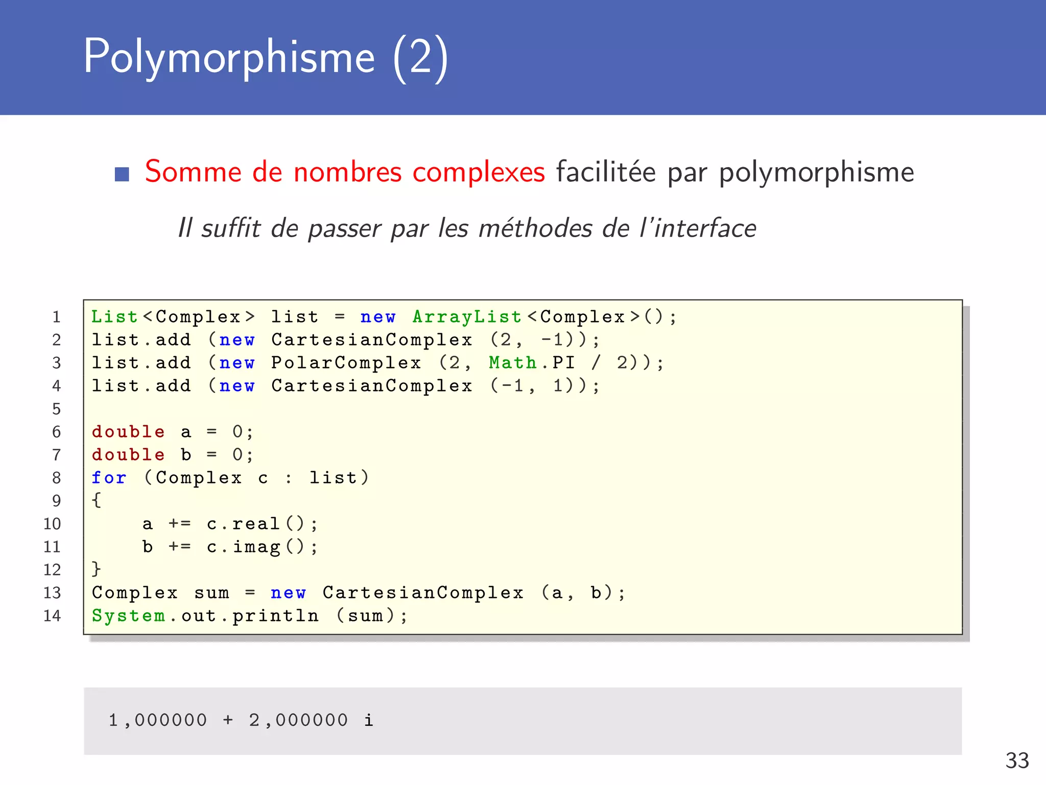 Polymorphisme (2)
Somme de nombres complexes facilitée par polymorphisme
Il suﬃt de passer par les méthodes de l’interface
1 List <Complex > list = new ArrayList <Complex >();
2 list.add (new CartesianComplex (2, -1));
3 list.add (new PolarComplex (2, Math.PI / 2));
4 list.add (new CartesianComplex (-1, 1));
5
6 double a = 0;
7 double b = 0;
8 for (Complex c : list)
9 {
10 a += c.real ();
11 b += c.imag ();
12 }
13 Complex sum = new CartesianComplex (a, b);
14 System.out.println (sum);
1 ,000000 + 2 ,000000 i
33
 