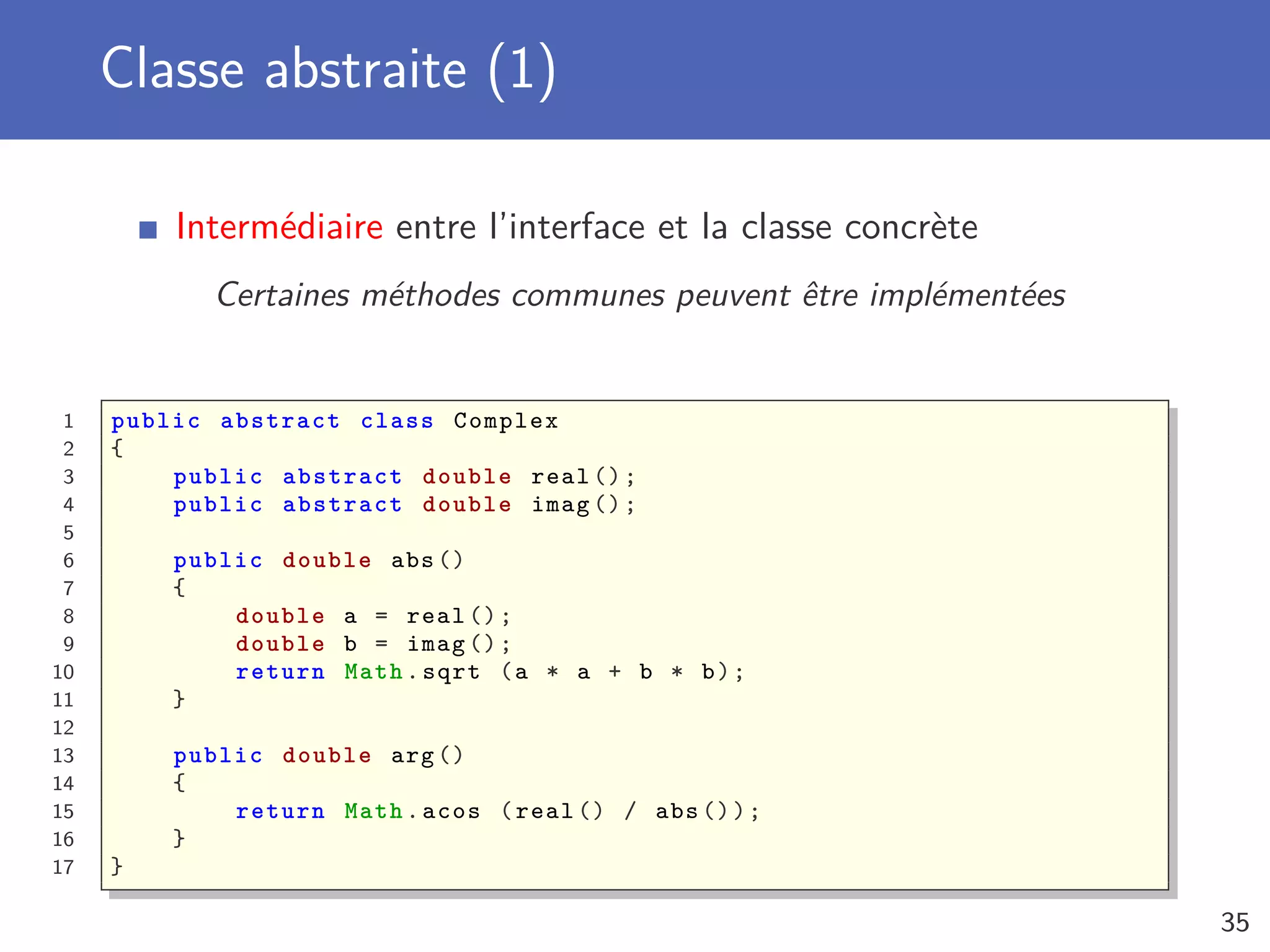 Classe abstraite (1)
Intermédiaire entre l’interface et la classe concrète
Certaines méthodes communes peuvent être implémentées
1 public abstract class Complex
2 {
3 public abstract double real ();
4 public abstract double imag ();
5
6 public double abs ()
7 {
8 double a = real ();
9 double b = imag ();
10 return Math.sqrt (a * a + b * b);
11 }
12
13 public double arg ()
14 {
15 return Math.acos (real () / abs ());
16 }
17 }
35
 