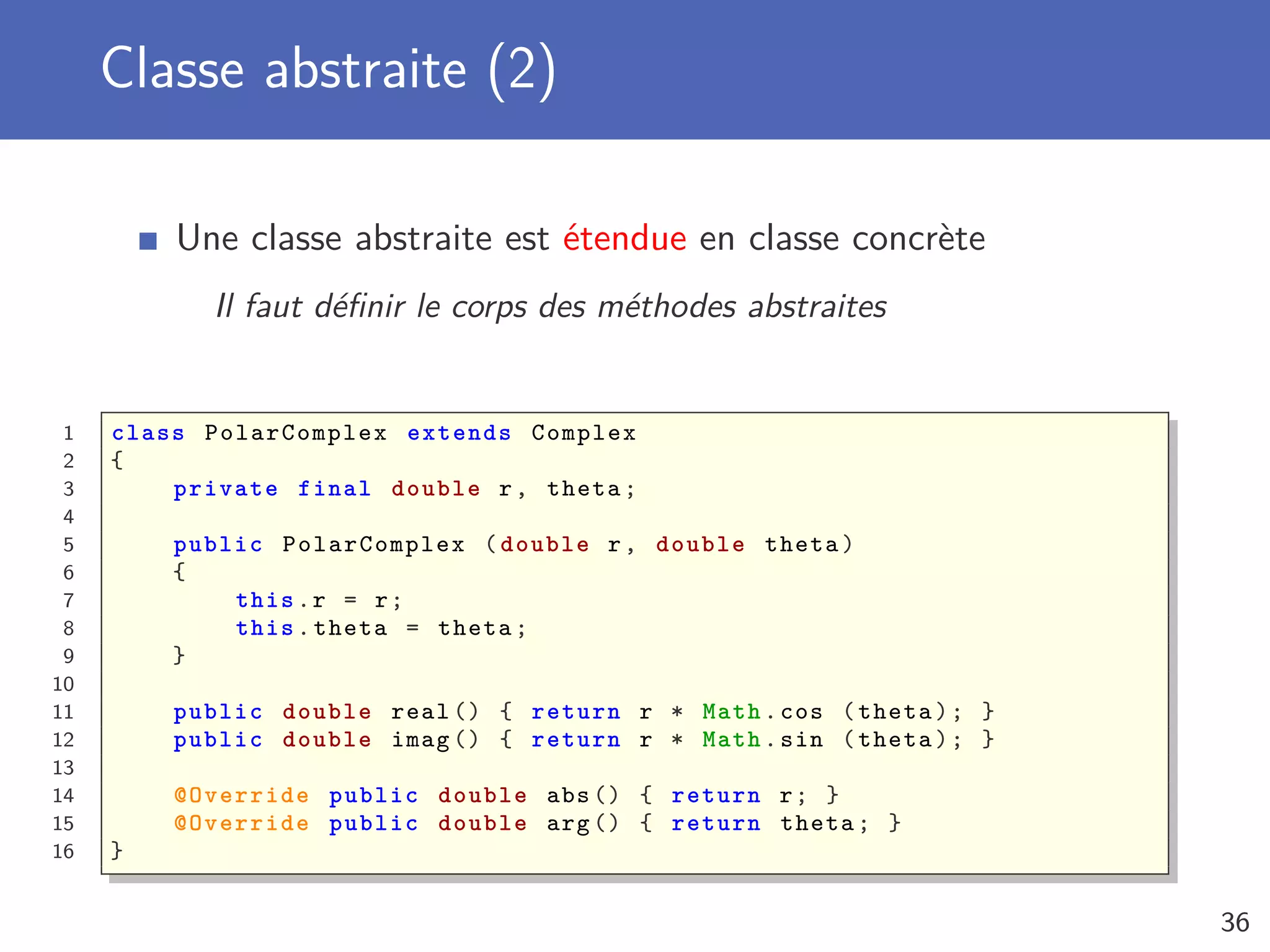 Classe abstraite (2)
Une classe abstraite est étendue en classe concrète
Il faut déﬁnir le corps des méthodes abstraites
1 class PolarComplex extends Complex
2 {
3 private final double r, theta;
4
5 public PolarComplex (double r, double theta)
6 {
7 this.r = r;
8 this.theta = theta;
9 }
10
11 public double real () { return r * Math.cos (theta); }
12 public double imag () { return r * Math.sin (theta); }
13
14 @Override public double abs () { return r; }
15 @Override public double arg () { return theta; }
16 }
36
 