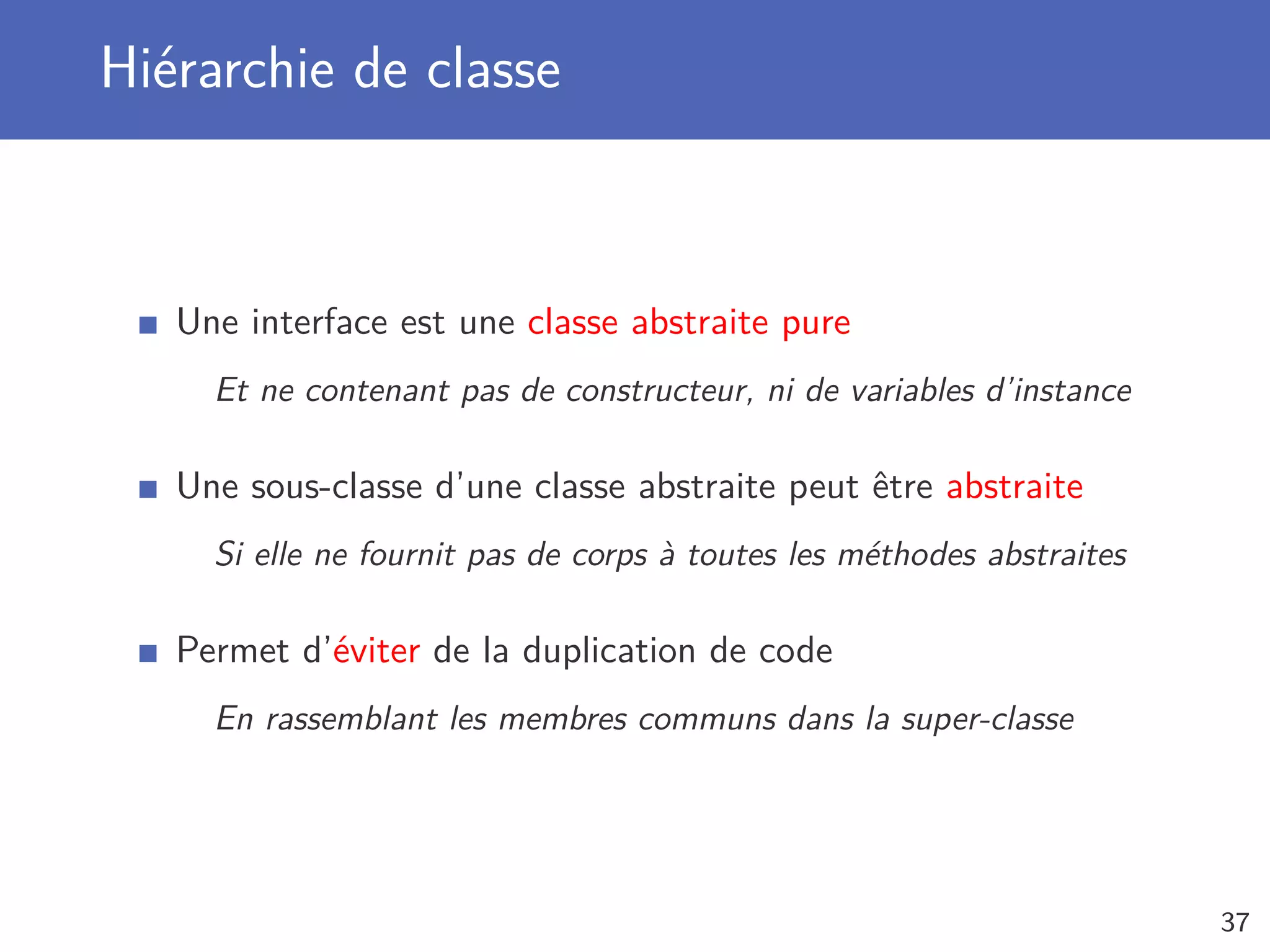 Hiérarchie de classe
Une interface est une classe abstraite pure
Et ne contenant pas de constructeur, ni de variables d’instance
Une sous-classe d’une classe abstraite peut être abstraite
Si elle ne fournit pas de corps à toutes les méthodes abstraites
Permet d’éviter de la duplication de code
En rassemblant les membres communs dans la super-classe
37
 